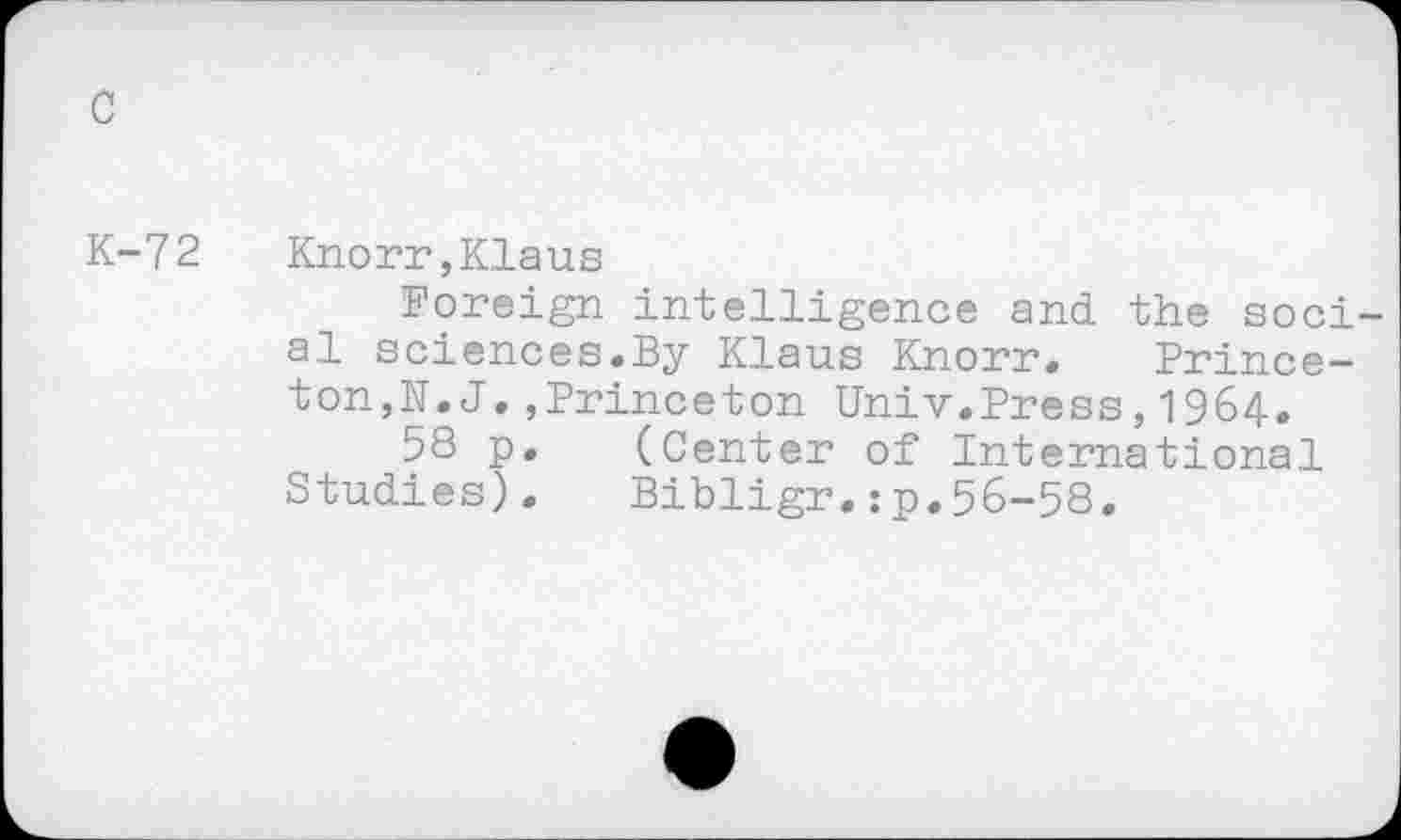 ﻿c
K-72
Knorr,Klaus
Foreign intelligence and the social sciences.By Klaus Knorr. Princeton,N.J .,Princeton Univ.Press,1964.
58 p. (Center of International Studies). Bibligr.:p.56-58.